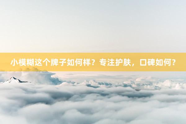 小模糊这个牌子如何样？专注护肤，口碑如何？